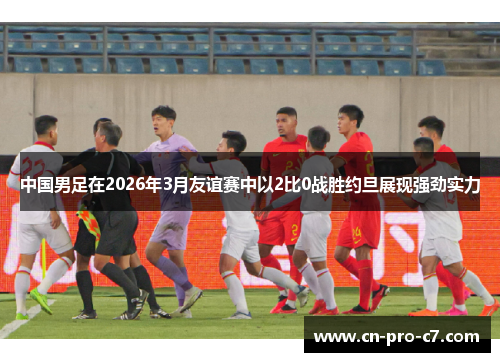 中国男足在2026年3月友谊赛中以2比0战胜约旦展现强劲实力 中国男足在2026年3月友谊赛中以2比0战胜约旦展现强劲实力